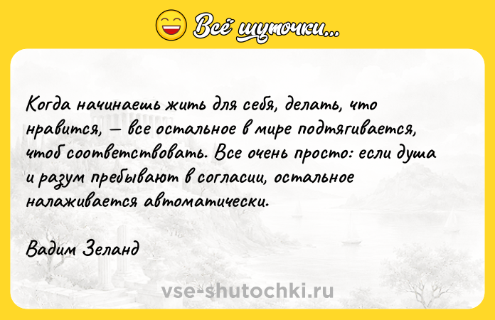 Цитата: Когда начинаешь жить для себя, делать, что нравится, все остальное в мире подтягивается, чтоб соответствовать. Все очень просто: если душа и разум пребывают в согласии, остальное налаживается автоматически.Вадим Зеланд
