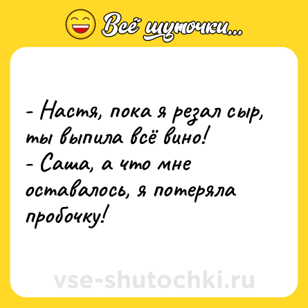 Шутка: - Настя, пока я резал сыр, ты выпила всё вино!<br>- Саша, а что мне оставалось, я потеряла пробочку!