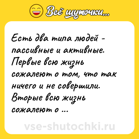 Шутка: Есть два типа людей - пассивные и активные. Первые всю жизнь сожалеют о том, что так ничего и не совершили. Вторые всю жизнь сожалеют о содеянном.