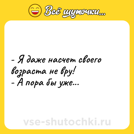 Шутка: - Я даже насчет своего возраста не вру!<br>- А пора бы уже...