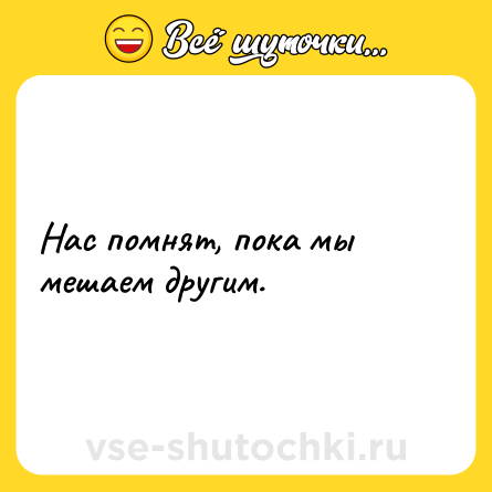 Шутка: Нас помнят, пока мы мешаем другим.