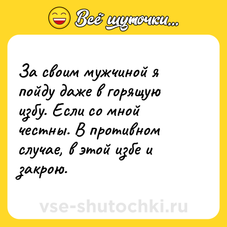 Шутка: За своим мужчиной я пойду даже в горящую избу. Если со мной честны. В противном случае, в этой избе и закрою.