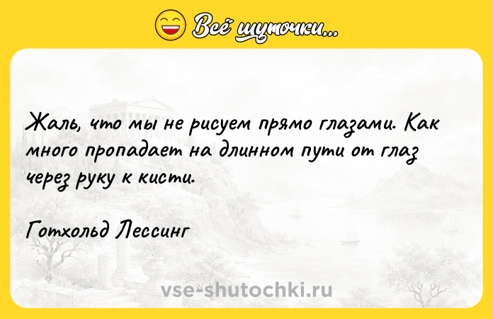 Цитата: Жаль, что мы не рисуем прямо глазами. Как много пропадает на длинном пути от глаз через руку к кисти.Готхольд Лессинг