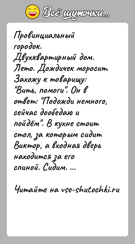 История: Провинциальный городок. Двухквартирный дом. Лето. Дождичек моросит. Захожу к товарищу: Вить, помоги . Он в ответ: Подожди немного, сейчас дообедаю и