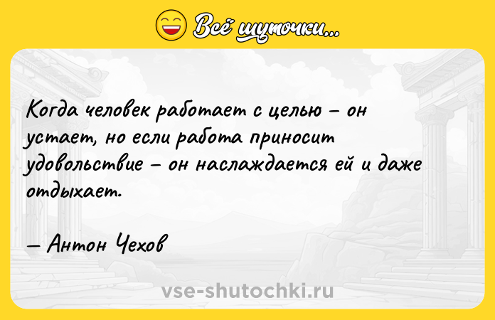 Цитата: Когда человек работает с целью он устает, но если работа приносит удовольствие он наслаждается ей и даже отдыхает. Антон Чехов