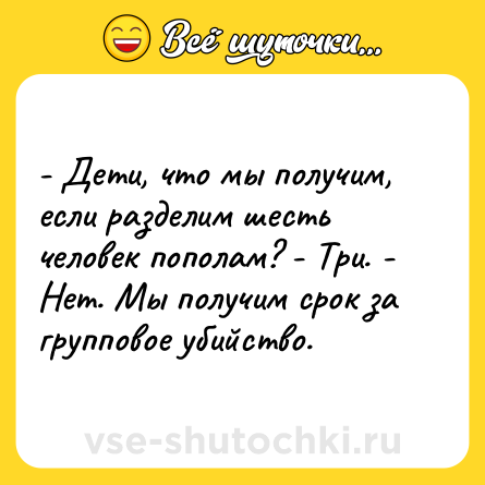 Шутка: - Дети, что мы получим, если разделим шесть человек пополам? - Три. - Нет. Мы получим срок за групповое убийство.