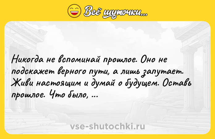 Цитата: Никогда не вспоминай прошлое. Оно не подскажет верного пути, а лишь запутает. Живи настоящим и думай о будущем. Оставь прошлое. Что было, то было. Фредерик Бегбедер