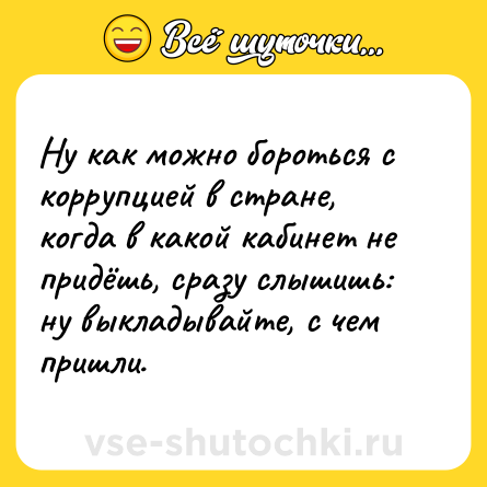 Шутка: Ну как можно бороться с коррупцией в стране, когда в какой кабинет не придёшь, сразу слышишь: ну выкладывайте, с чем пришли.