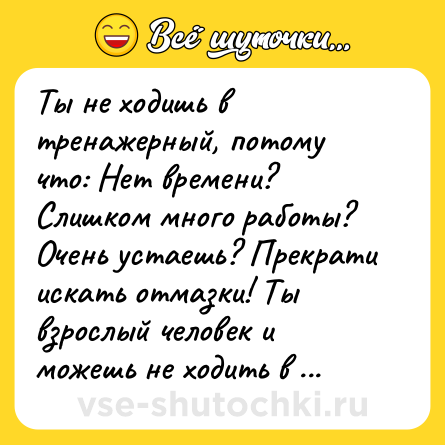 Шутка: Ты не ходишь в тренажерный, потому что: Нет времени? Слишком много работы? Очень устаешь? Прекрати искать отмазки! Ты взрослый человек и можешь не ходить в тренажерный просто потому, что тебе не хочется.