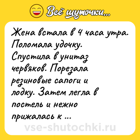 Шутка: Жена встала в 4 часа утра. Поломала удочку. Спустила в унитаз червяков. Порезала резиновые сапоги и лодку. Затем легла в постель и нежно прижалась к спине мужа. Жить ей оставалось не больше часа.