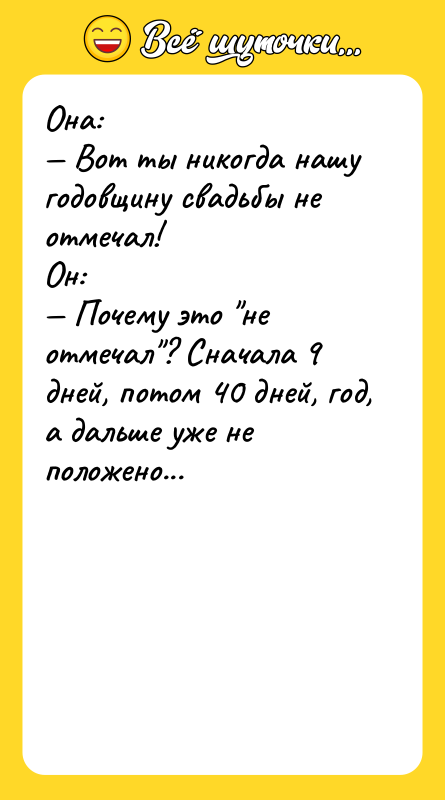 Шутка: Она: Вот ты никогда нашу годовщину свадьбы не отмечал!Он: Почему это не отмечал ? Сначала 9 дней, потом 40 дней, год, а дальше уже не положено...