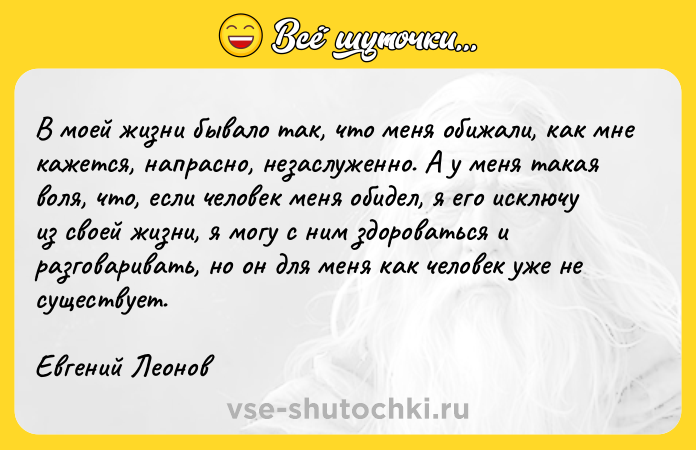 Цитата: В моей жизни бывало так, что меня обижали, как мне кажется, напрасно, незаслуженно. А у меня такая воля, что, если человек меня обидел, я его исключу из своей жизни, я могу с ним здороваться и разговаривать, но он для меня как человек уже не существует. Евгений Леонов