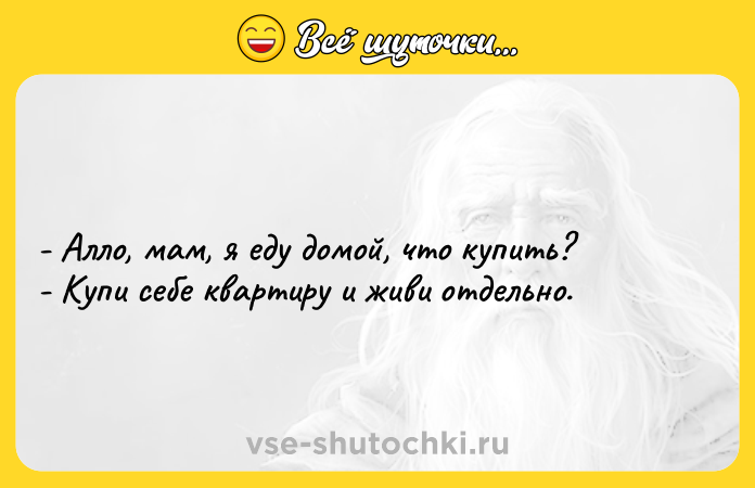 Цитата: - Алло, мам, я еду домой, что купить? - Купи себе квартиру и живи отдельно.