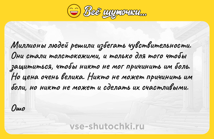 Цитата: Миллионы людей решили избегать чувствительности. Они стали толстокожими, и только для того чтобы защититься, чтобы никто не мог причинить им боль. Но цена очень велика. Никто не может причинить им боли, но никто не может и сделать их счастливыми.Ошо