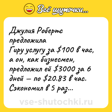 Шутка: Джулия Робертс предложила<br>Гиру услугу за $100 в час, а он, как бизнесмен, предложил ей $3000 за 6<br>дней — по $20.83 в час.<br>Сэкономил в 5 раз...