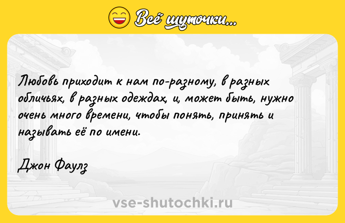 Цитата: Любовь приходит к нам по-разному, в разных обличьях, в разных одеждах, и, может быть, нужно очень много времени, чтобы понять, принять и называть её по имени.Джон Фаулз