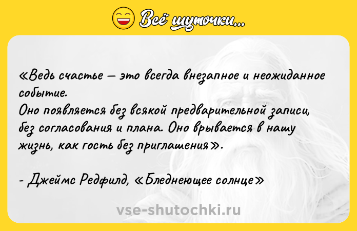 Цитата: Ведь счастье это всегда внезапное и неожиданное событие. Оно появляется без всякой предварительной записи, без согласования и плана. Оно врывается в нашу жизнь, как гость без приглашения . - Джеймс Редфилд, Бледнеющее солнце