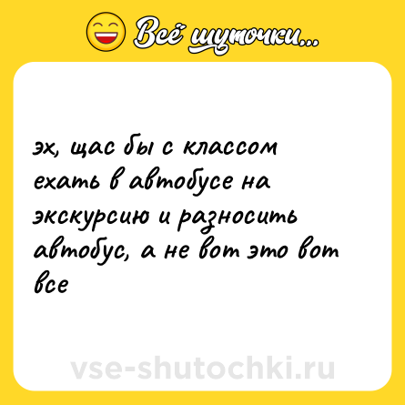 Шутка: эх, щас бы с классом ехать в автобусе на экскурсию и разносить автобус, а не вот это вот все