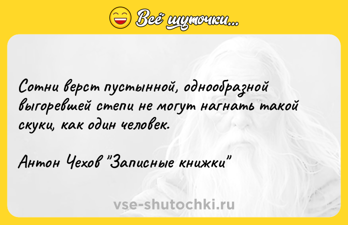 Цитата: Сотни верст пустынной, однообразной выгоревшей степи не могут нагнать такой скуки, как один человек.Антон Чехов Записные книжки