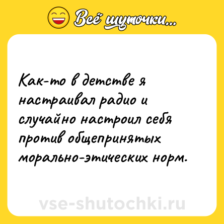 Шутка: Как-то в детстве я настраивал радио и случайно настроил себя против общепринятых морально-этических норм.