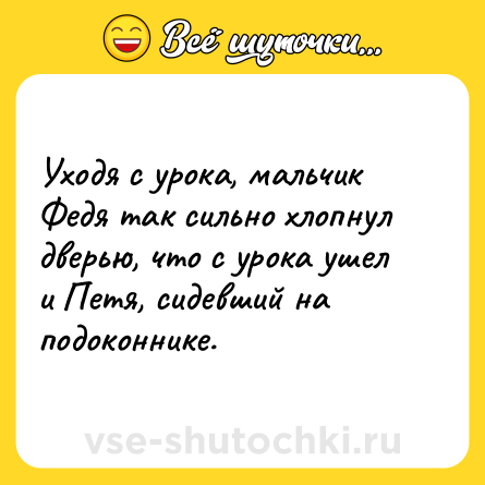Шутка: Уходя с урока, мальчик Федя так сильно хлопнул дверью, что с урока ушел и Петя, сидевший на подоконнике.