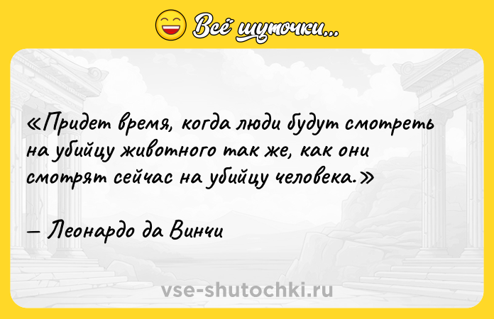Цитата: Придет время, когда люди будут смотреть на убийцу животного так же, как они смотрят сейчас на убийцу человека. Леонардо да Винчи