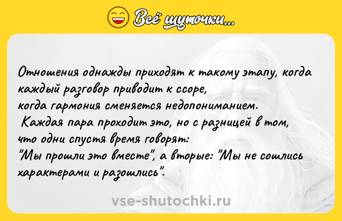 Цитата: Отношения однажды приходят к такому этапу, когда каждый разговор приводит к ссоре, когда гармония сменяется недопониманием. Каждая пара проходит это, но с разницей в том, что одни спустя время говорят: Мы прошли это вместе , а вторые: Мы не сошлись характерами и разошлись .