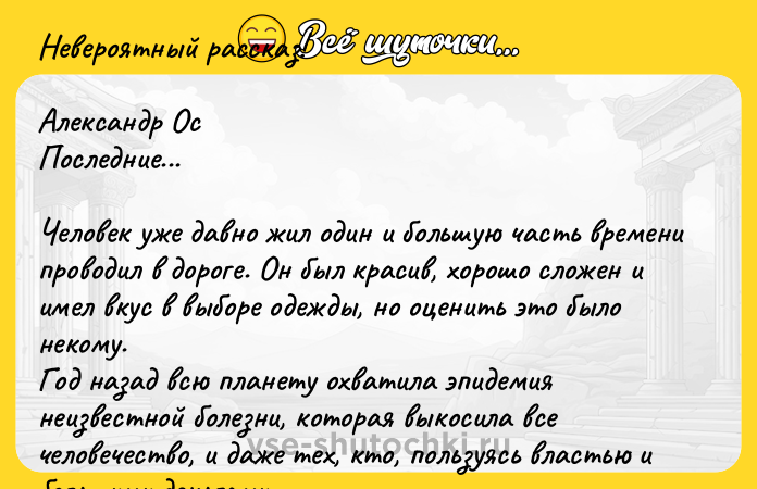 Цитата: Невероятный рассказ!Александр ОсПоследние...Человек уже давно жил один и большую часть времени проводил в дороге. Он был красив, хорошо сложен и имел вкус в выборе одежды, но оценить это было некому.Год назад всю планету охватила эпидемия неизвестной болезни, которая выкосила все человечество, и даже тех, кто, пользуясь властью и большими деньгами, пытался укрыться за бетонными стенами