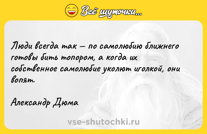 Цитата: Люди всегда так по самолюбию ближнего готовы бить топором, а когда их собственное самолюбие уколют иголкой, они вопят.Александр Дюма