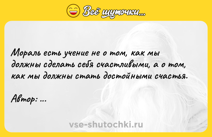 Цитата: Мораль есть учение не о том, как мы должны сделать себя счастливыми, а о том, как мы должны стать достойными счастья. Автор: Иммануил Кант