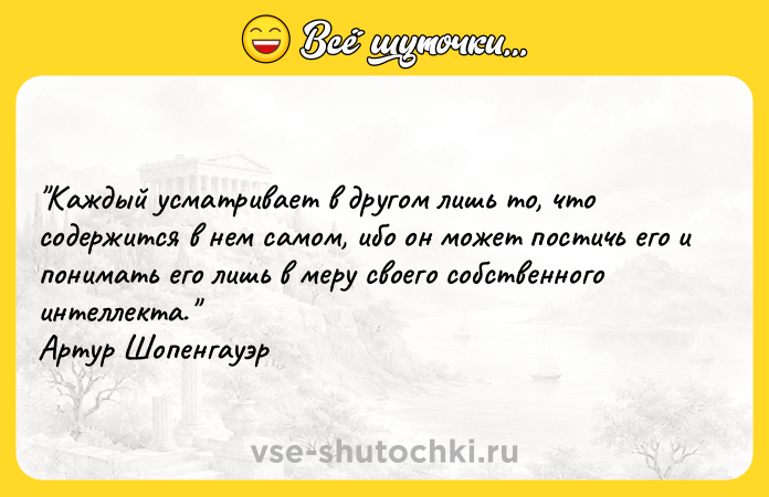 Цитата: Каждый усматривает в другом лишь то, что содержится в нем самом, ибо он может постичь его и понимать его лишь в меру своего собственного интеллекта. Артур Шопенгауэр