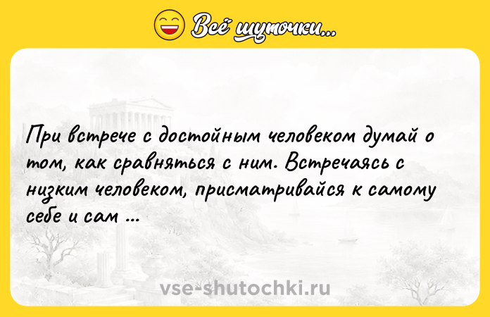 Цитата: При встрече с достойным человеком думай о том, как сравняться с ним. Встречаясь с низким человеком, присматривайся к самому себе и сам себя суди.Конфуций
