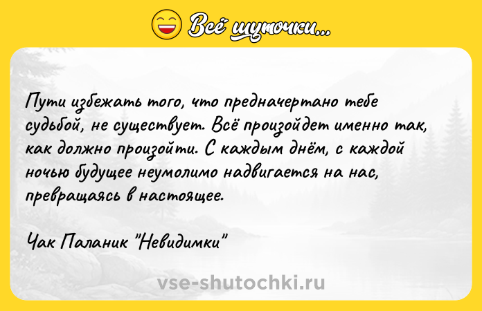 Цитата: Пути избежать того, что предначертано тебе судьбой, не существует. Всё произойдет именно так, как должно произойти. С каждым днём, с каждой ночью будущее неумолимо надвигается на нас, превращаясь в настоящее.Чак Паланик Невидимки