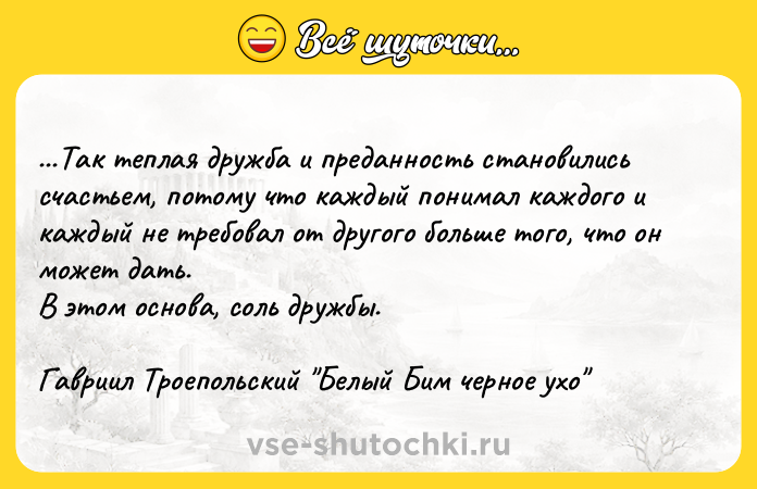 Цитата: ...Так теплая дружба и преданность становились счастьем, потому что каждый понимал каждого и каждый не требовал от другого больше того, что он может дать.В этом основа, соль дружбы.Гавриил Троепольский Белый Бим черное ухо