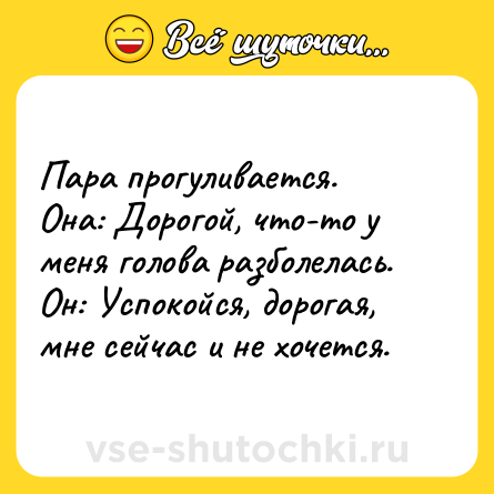 Шутка: Пара прогуливается.<br>Она: Дорогой, что-то у меня голова разболелась.<br>Он: Успокойся, дорогая, мне сейчас и не хочется.