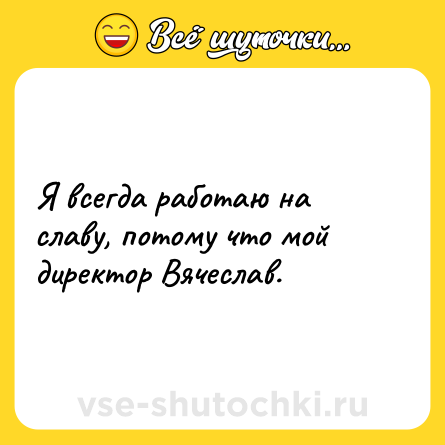 Шутка: Я всегда работаю на славу, потому что мой директор Вячеслав.