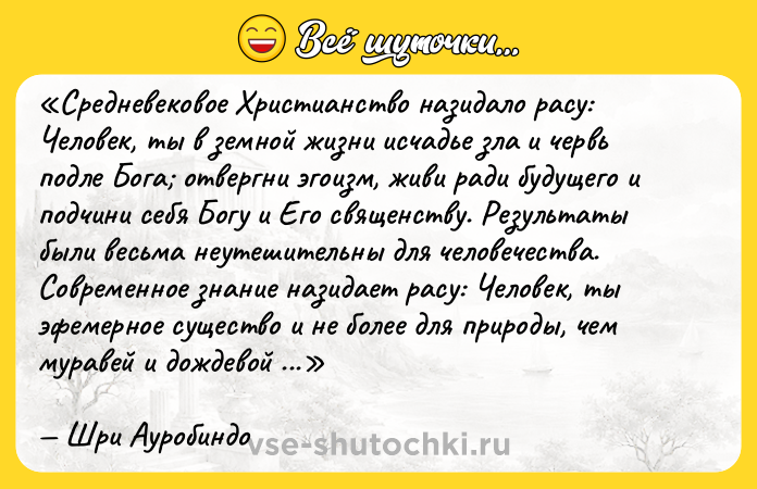 Цитата: Средневековое Христианство назидало расу: Человек, ты в земной жизни исчадье зла и червь подле Бога отвергни эгоизм, живи ради будущего и подчини себя Богу и Его священству . Результаты были весьма неутешительны для человечества. Современное знание назидает расу: Человек, ты эфемерное существо и не более для природы, чем муравей и дождевой червь, лишь временная букашка во вселенной. Живи же тогда ради Государства и подчини себя, подобно муравьям, уготованному администратору и научному эксперту. Шри Ауробиндо