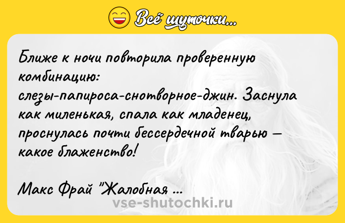 Цитата: Ближе к ночи повторила проверенную комбинацию: слезы-папироса-снотворное-джин. Заснула как миленькая, спала как младенец, проснулась почти бессердечной тварью какое блаженство!Макс Фрай Жалобная книга