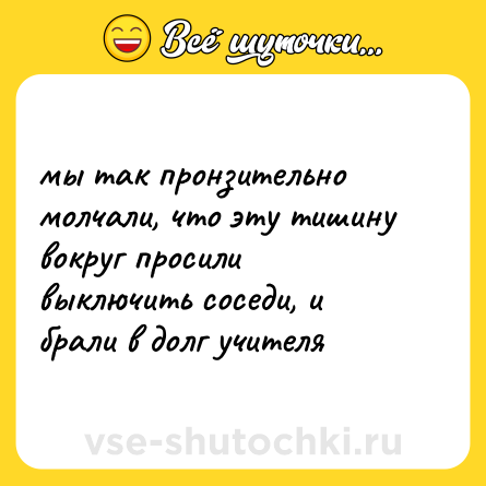 Шутка: мы так пронзительно молчали, что эту тишину вокруг просили выключить соседи, и брали в долг учителя