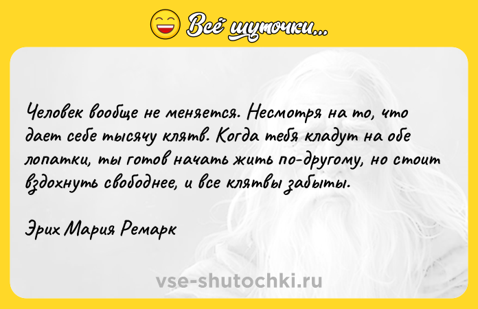 Цитата: Человек вообще не меняется. Несмотря на то, что дает себе тысячу клятв. Когда тебя кладут на обе лопатки, ты готов начать жить по-другому, но стоит вздохнуть свободнее, и все клятвы забыты.Эрих Мария Ремарк