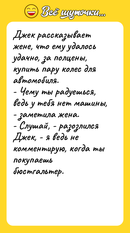 Шутка: Джек рассказывает жене, что ему удалось удачно, за полцены, купить пару колес для автомобиля.- Чему ты радуешься, ведь у тебя нет машины, - заметила жена.- Слушай, - разозлился Джек, - я ведь не комментирую, когда ты покупаешь бюстгальтер.