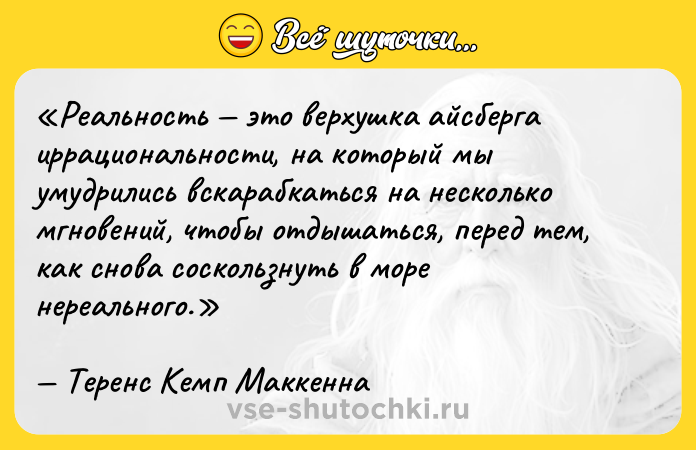 Цитата: Реальность это верхушка айсберга иррациональности, на который мы умудрились вскарабкаться на несколько мгновений, чтобы отдышаться, перед тем, как снова соскользнуть в море нереального.Теренс Кемп Маккенна