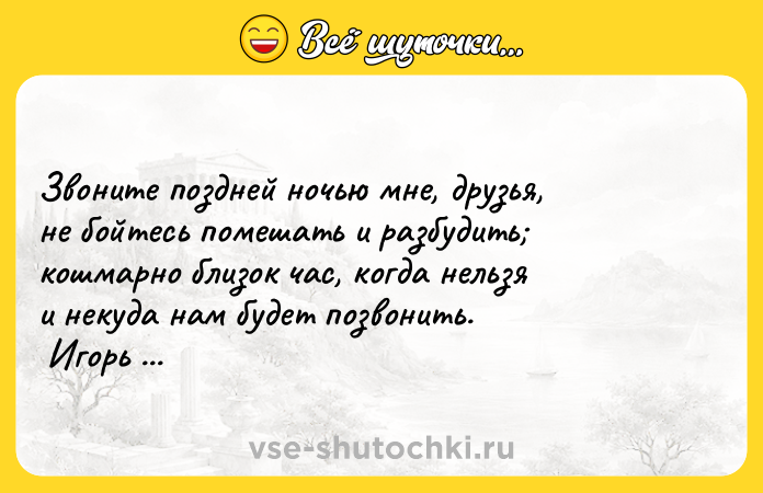 Цитата: Звоните поздней ночью мне, друзья, не бойтесь помешать и разбудить кошмарно близок час, когда нельзя и некуда нам будет позвонить. Игорь Губерман
