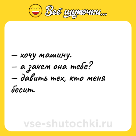 Шутка: — хочу машину.<br>— а зачем она тебе?<br>— давить тех, кто меня бесит.
