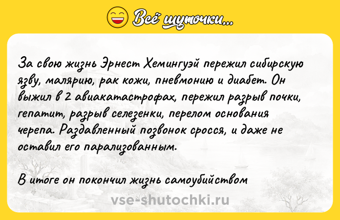 Цитата: За свою жизнь Эрнест Хемингуэй пережил сибирскую язву, малярию, рак кожи, пневмонию и диабет. Он выжил в 2 авиакатастрофах, пережил разрыв почки, гепатит, разрыв селезенки, перелом основания черепа. Раздавленный позвонок сросся, и даже не оставил его парализованным.В итоге он покончил жизнь самоубийством