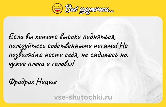 Цитата: Если вы хотите высоко подняться, пользуйтесь собственными ногами! Не позволяйте нести себя, не садитесь на чужие плечи и головы!Фридрих Ницше