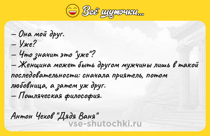 Цитата: Она мой друг. Уже? Что значит это уже ? Женщина может быть другом мужчины лишь в такой последовательности: сначала приятель, потом любовница, а затем уж друг. Пошляческая философия.Антон Чехов Дядя Ваня