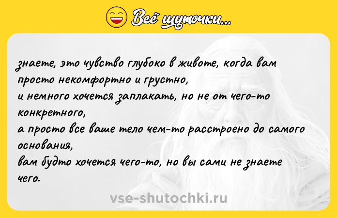 Цитата: знаете, это чувство глубоко в животе, когда вам просто некомфортно и грустно, и немного хочется заплакать, но не от чего-то конкретного, а просто все ваше тело чем-то расстроено до самого основания, вам будто хочется чего-то, но вы сами не знаете чего.