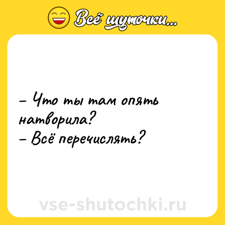 Шутка: – Что ты там опять натворила?  <br>– Всё перечислять?