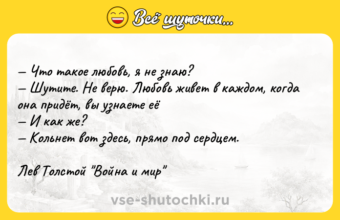Цитата: Что такое любовь, я не знаю? Шутите. Не верю. Любовь живет в каждом, когда она придёт, вы узнаете её И как же? Кольнет вот здесь, прямо под сердцем.Лев Толстой Война и мир
